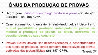 ÔNUS DA PRODUÇÃO DE PROVAS
 Regra geral, cabe a quem alega produzir a prova (distribuição
estática) – art. 156, CPP;
 Esse regramento, no entanto, é relativizado pelos incisos I e II,
o qual possibilita a produção antecipada de provas ou
mesmo a produção de provas de ofício, conforme as
peculiaridades do caso concreto;
 Provas ilícitas devem ser desconsideradas e desentranhadas
dos autos do processo, sendo também inadmissíveis as provas
derivadas das provas ilícitas (art. 157, CPP).
 
