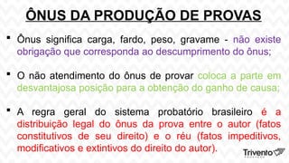 ÔNUS DA PRODUÇÃO DE PROVAS
 Ônus significa carga, fardo, peso, gravame - não existe
obrigação que corresponda ao descumprimento do ônus;
 O não atendimento do ônus de provar coloca a parte em
desvantajosa posição para a obtenção do ganho de causa;
 A regra geral do sistema probatório brasileiro é a
distribuição legal do ônus da prova entre o autor (fatos
constitutivos de seu direito) e o réu (fatos impeditivos,
modificativos e extintivos do direito do autor).
 
