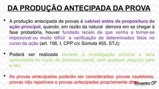DA PRODUÇÃO ANTECIPADA DA PROVA
 A produção antecipada de provas é cabível antes da propositura da
ação principal, quando, em razão da natural demora em se chegar à
fase probatória, houver fundado receio de que venha a tornar-se
impossível ou muito difícil a verificação de determinados fatos no
curso da ação (art. 156, I, CPP c/c Súmula 455, STJ);
 Poderá ser realizada durante a investigação criminal e será
aproveitada no curso do processo penal, sem qualquer prejuízo para
o réu;
 As provas antecipadas poderão ser consideradas: provas cautelares,
provas não repetíveis e provas antecipadas propriamente ditas.
 