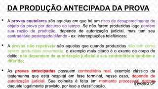 DA PRODUÇÃO ANTECIPADA DA PROVA
 A provas cautelares são aquelas em que há um risco de desaparecimento do
objeto da prova por decurso do tempo. Se não forem produzidas logo perdem
sua razão de produção, depende de autorização judicial, mas tem seu
contraditório postergado/diferido - ex: interceptações telefônicas;
 A provas não repetíveis são aquelas que quando produzidas não tem como
serem produzidas novamente, o exemplo mais citado é o exame de corpo de
delito, não dependem de autorização judicial e seu contraditório também é
diferido;
 As provas antecipadas possuem contraditório real, exemplo clássico da
testemunha que está hospital em fase terminal, nesse caso, depende de
autorização judicial. Sua colheita é feita em momento processual distinto
daquele legalmente previsto, por isso a classificação.
 