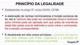 PRINCÍPIO DA LEGALIDADE
 Estabelecido no artigo 5º, inciso XXXIX, CF/88;
 A elaboração de normas incriminadoras é função exclusiva da
lei, isto é, nenhum fato pode ser considerado crime e nenhuma
pena criminal pode ser aplicada sem que antes da ocorrência
deste fato exista uma lei definindo-o como crime e cominando-
lhe a sanção correspondente;
 É desdobrado em dois outros princípios: o princípio da reserva
legal (leis editadas pelo Poder Legislativo) e o princípio da
anterioridade da lei penal (segurança jurídica).
 