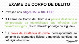 EXAME DE CORPO DE DELITO
 Previsão nos artigos 158 a 184, CPP;
 O Exame de Corpo de Delito é a perícia destinada à
comprovação da materialidade das infrações que
deixam vestígios (rastro deixado por algo ou alguém);
 É a prova de existência do crime, correspondente ao
conjunto de elementos físicos e materiais contidos na
definição do crime.
 