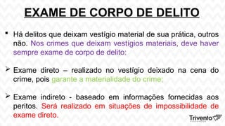 EXAME DE CORPO DE DELITO
 Há delitos que deixam vestígio material de sua prática, outros
não. Nos crimes que deixam vestígios materiais, deve haver
sempre exame de corpo de delito:
 Exame direto – realizado no vestígio deixado na cena do
crime, pois garante a materialidade do crime;
 Exame indireto - baseado em informações fornecidas aos
peritos. Será realizado em situações de impossibilidade de
exame direto.
 