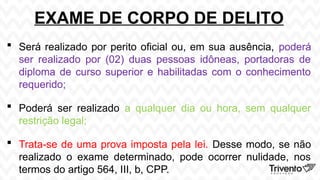 EXAME DE CORPO DE DELITO
 Será realizado por perito oficial ou, em sua ausência, poderá
ser realizado por (02) duas pessoas idôneas, portadoras de
diploma de curso superior e habilitadas com o conhecimento
requerido;
 Poderá ser realizado a qualquer dia ou hora, sem qualquer
restrição legal;
 Trata-se de uma prova imposta pela lei. Desse modo, se não
realizado o exame determinado, pode ocorrer nulidade, nos
termos do artigo 564, III, b, CPP.
 