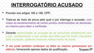 INTERROGATÓRIO ACUSADO
 Previsto nos artigos 185 a 196, CPP;
 Trata-se de meio de prova pelo qual o juiz interroga o acusado, com
vistas ao esclarecimento de certos pontos controvertidos da demanda,
ou mesmo para obter a confissão;
 Garante oportunidade ao acusado de se comunicar diretamente com
o juiz, apresentando a sua versão dos fatos que lhe foram imputados
pela acusação, podendo inclusive indicar meios de prova;
 O réu pode também confessar os fatos ou mesmo permanecer em
silêncio, fornecendo apenas dados de qualificação.
 