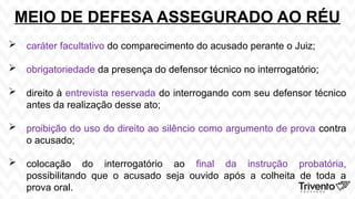 MEIO DE DEFESA ASSEGURADO AO RÉU
 caráter facultativo do comparecimento do acusado perante o Juiz;
 obrigatoriedade da presença do defensor técnico no interrogatório;
 direito à entrevista reservada do interrogando com seu defensor técnico
antes da realização desse ato;
 proibição do uso do direito ao silêncio como argumento de prova contra
o acusado;
 colocação do interrogatório ao final da instrução probatória,
possibilitando que o acusado seja ouvido após a colheita de toda a
prova oral.
 