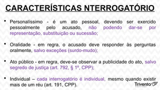 CARACTERÍSTICAS NTERROGATÓRIO
 Personalíssimo - é um ato pessoal, devendo ser exercido
pessoalmente pelo acusado, não podendo dar-se por
representação, substituição ou sucessão;
 Oralidade - em regra, o acusado deve responder às perguntas
oralmente, salvo exceções (surdo-mudo);
 Ato público - em regra, deve-se observar a publicidade do ato, salvo
segredo de justiça (art. 792, § 1º, CPP);
 Individual – cada interrogatório é individual, mesmo quando existir
mais de um réu (art. 191, CPP).
 