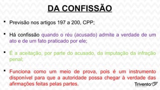 DA CONFISSÃO
 Previsão nos artigos 197 a 200, CPP;
 Há confissão quando o réu (acusado) admite a verdade de um
ato e de um fato praticado por ele;
 É a aceitação, por parte do acusado, da imputação da infração
penal;
 Funciona como um meio de prova, pois é um instrumento
disponível para que a autoridade possa chegar à verdade das
afirmações feitas pelas partes.
 