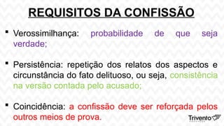 REQUISITOS DA CONFISSÃO
 Verossimilhança: probabilidade de que seja
verdade;
 Persistência: repetição dos relatos dos aspectos e
circunstância do fato delituoso, ou seja, consistência
na versão contada pelo acusado;
 Coincidência: a confissão deve ser reforçada pelos
outros meios de prova.
 