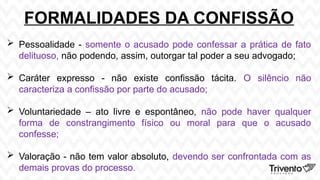 FORMALIDADES DA CONFISSÃO
 Pessoalidade - somente o acusado pode confessar a prática de fato
delituoso, não podendo, assim, outorgar tal poder a seu advogado;
 Caráter expresso - não existe confissão tácita. O silêncio não
caracteriza a confissão por parte do acusado;
 Voluntariedade – ato livre e espontâneo, não pode haver qualquer
forma de constrangimento físico ou moral para que o acusado
confesse;
 Valoração - não tem valor absoluto, devendo ser confrontada com as
demais provas do processo.
 
