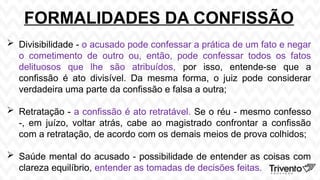 FORMALIDADES DA CONFISSÃO
 Divisibilidade - o acusado pode confessar a prática de um fato e negar
o cometimento de outro ou, então, pode confessar todos os fatos
delituosos que lhe são atribuídos, por isso, entende-se que a
confissão é ato divisível. Da mesma forma, o juiz pode considerar
verdadeira uma parte da confissão e falsa a outra;
 Retratação - a confissão é ato retratável. Se o réu - mesmo confesso
-, em juízo, voltar atrás, cabe ao magistrado confrontar a confissão
com a retratação, de acordo com os demais meios de prova colhidos;
 Saúde mental do acusado - possibilidade de entender as coisas com
clareza equilíbrio, entender as tomadas de decisões feitas.
 