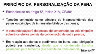 PRINCÍPIO DA PERSONALIZAÇÃO DA PENA
 Estabelecido no artigo 5º, inciso XLV, CF/88;
 Também conhecido como princípio da intranscendência das
penas ou princípio da intransmissibilidade das penas;
 A pena não passará da pessoa do condenado, ou seja ninguém
sofrerá os efeitos penais da condenação de outra pessoa;
 Em relação aos danos e perdimento de bens, essa obrigação
poderá ser transferida, desde que o condenado transfira
patrimônio para terceiros (até o limite da transferência).
 