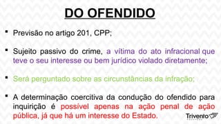 DO OFENDIDO
 Previsão no artigo 201, CPP;
 Sujeito passivo do crime, a vítima do ato infracional que
teve o seu interesse ou bem jurídico violado diretamente;
 Será perguntado sobre as circunstâncias da infração;
 A determinação coercitiva da condução do ofendido para
inquirição é possível apenas na ação penal de ação
pública, já que há um interesse do Estado.
 