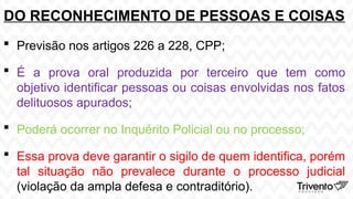 DO RECONHECIMENTO DE PESSOAS E COISAS
 Previsão nos artigos 226 a 228, CPP;
 É a prova oral produzida por terceiro que tem como
objetivo identificar pessoas ou coisas envolvidas nos fatos
delituosos apurados;
 Poderá ocorrer no Inquérito Policial ou no processo;
 Essa prova deve garantir o sigilo de quem identifica, porém
tal situação não prevalece durante o processo judicial
(violação da ampla defesa e contraditório).
 