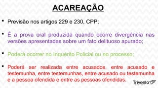 ACAREAÇÃO
 Previsão nos artigos 229 e 230, CPP;
 É a prova oral produzida quando ocorre divergência nas
versões apresentadas sobre um fato delituoso apurado;
 Poderá ocorrer no Inquérito Policial ou no processo;
 Poderá ser realizada entre acusados, entre acusado e
testemunha, entre testemunhas, entre acusado ou testemunha
e a pessoa ofendida e entre as pessoas ofendidas.
 