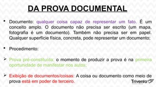 DA PROVA DOCUMENTAL
 Documento: qualquer coisa capaz de representar um fato. É um
conceito amplo. O documento não precisa ser escrito (um mapa,
fotografia é um documento). Também não precisa ser em papel.
Qualquer superfície física, concreta, pode representar um documento;
 Procedimento:
 Prova pré-constituída: o momento de produzir a prova é na primeira
oportunidade de manifestar nos autos;
 Exibição de documentos/coisas: A coisa ou documento como meio de
prova está em poder de terceiro.
 