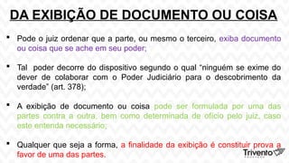 DA EXIBIÇÃO DE DOCUMENTO OU COISA
 Pode o juiz ordenar que a parte, ou mesmo o terceiro, exiba documento
ou coisa que se ache em seu poder;
 Tal poder decorre do dispositivo segundo o qual “ninguém se exime do
dever de colaborar com o Poder Judiciário para o descobrimento da
verdade” (art. 378);
 A exibição de documento ou coisa pode ser formulada por uma das
partes contra a outra, bem como determinada de ofício pelo juiz, caso
este entenda necessário;
 Qualquer que seja a forma, a finalidade da exibição é constituir prova a
favor de uma das partes.
 
