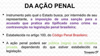 DA AÇÃO PENAL
 Instrumento pelo qual o Estado busca, por intermédio de seu
representante, a imposição de uma sanção para o
acusado que pratica ato tipificado como crime ou
contravenção na legislação penal brasileira;
 Estabelecida no artigo 100, do Código Penal Brasileiro;
 A ação penal poderá ser pública (regra) ou de iniciativa
privada, dependendo do que estiver estabelecido na
legislação.
 