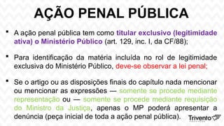 AÇÃO PENAL PÚBLICA
 A ação penal pública tem como titular exclusivo (legitimidade
ativa) o Ministério Público (art. 129, inc. I, da CF/88);
 Para identificação da matéria incluída no rol de legitimidade
exclusiva do Ministério Público, deve-se observar a lei penal;
 Se o artigo ou as disposições finais do capítulo nada mencionar
ou mencionar as expressões ― somente se procede mediante
representação ou ― somente se procede mediante requisição
do Ministro da Justiça, apenas o MP poderá apresentar a
denúncia (peça inicial de toda a ação penal pública).
 