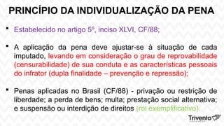 PRINCÍPIO DA INDIVIDUALIZAÇÃO DA PENA
 Estabelecido no artigo 5º, inciso XLVI, CF/88;
 A aplicação da pena deve ajustar-se à situação de cada
imputado, levando em consideração o grau de reprovabilidade
(censurabilidade) de sua conduta e as características pessoais
do infrator (dupla finalidade – prevenção e repressão);
 Penas aplicadas no Brasil (CF/88) - privação ou restrição de
liberdade; a perda de bens; multa; prestação social alternativa;
e suspensão ou interdição de direitos (rol exemplificativo).
 