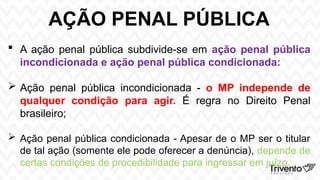AÇÃO PENAL PÚBLICA
 A ação penal pública subdivide-se em ação penal pública
incondicionada e ação penal pública condicionada:
 Ação penal pública incondicionada - o MP independe de
qualquer condição para agir. É regra no Direito Penal
brasileiro;
 Ação penal pública condicionada - Apesar de o MP ser o titular
de tal ação (somente ele pode oferecer a denúncia), depende de
certas condições de procedibilidade para ingressar em juízo.
 