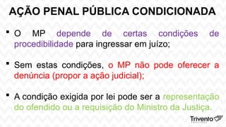 AÇÃO PENAL PÚBLICA CONDICIONADA
 O MP depende de certas condições de
procedibilidade para ingressar em juízo;
 Sem estas condições, o MP não pode oferecer a
denúncia (propor a ação judicial);
 A condição exigida por lei pode ser a representação
do ofendido ou a requisição do Ministro da Justiça.
 