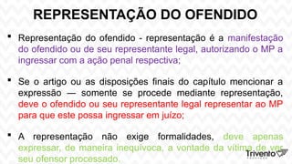 REPRESENTAÇÃO DO OFENDIDO
 Representação do ofendido - representação é a manifestação
do ofendido ou de seu representante legal, autorizando o MP a
ingressar com a ação penal respectiva;
 Se o artigo ou as disposições finais do capítulo mencionar a
expressão ― somente se procede mediante representação,
deve o ofendido ou seu representante legal representar ao MP
para que este possa ingressar em juízo;
 A representação não exige formalidades, deve apenas
expressar, de maneira inequívoca, a vontade da vítima de ver
seu ofensor processado.
 