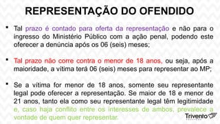 REPRESENTAÇÃO DO OFENDIDO
 Tal prazo é contado para oferta da representação e não para o
ingresso do Ministério Público com a ação penal, podendo este
oferecer a denúncia após os 06 (seis) meses;
 Tal prazo não corre contra o menor de 18 anos, ou seja, após a
maioridade, a vítima terá 06 (seis) meses para representar ao MP;
 Se a vítima for menor de 18 anos, somente seu representante
legal pode oferecer a representação. Se maior de 18 e menor de
21 anos, tanto ela como seu representante legal têm legitimidade
e, caso haja conflito entre os interesses de ambos, prevalece a
vontade de quem quer representar.
 