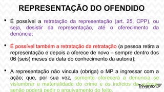 REPRESENTAÇÃO DO OFENDIDO
 É possível a retratação da representação (art. 25, CPP), ou
seja, desistir da representação, até o oferecimento da
denúncia;
 É possível também a retratação da retratação (a pessoa retira a
representação e depois a oferece de novo – sempre dentro dos
06 (seis) meses da data do conhecimento da autoria);
 A representação não vincula (obriga) o MP a ingressar com a
ação; que, por sua vez, somente oferecerá a denúncia se
vislumbrar a materialidade do crime e os indícios da autoria,
senão poderá pedir o arquivamento do feito.
 