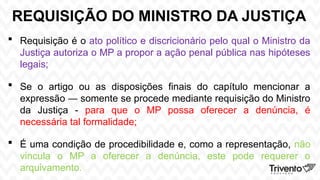 REQUISIÇÃO DO MINISTRO DA JUSTIÇA
 Requisição é o ato político e discricionário pelo qual o Ministro da
Justiça autoriza o MP a propor a ação penal pública nas hipóteses
legais;
 Se o artigo ou as disposições finais do capítulo mencionar a
expressão ― somente se procede mediante requisição do Ministro
da Justiça - para que o MP possa oferecer a denúncia, é
necessária tal formalidade;
 É uma condição de procedibilidade e, como a representação, não
vincula o MP a oferecer a denúncia, este pode requerer o
arquivamento.
 