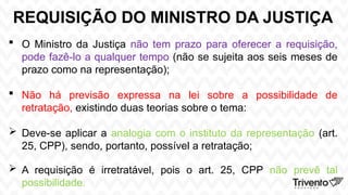 REQUISIÇÃO DO MINISTRO DA JUSTIÇA
 O Ministro da Justiça não tem prazo para oferecer a requisição,
pode fazê-lo a qualquer tempo (não se sujeita aos seis meses de
prazo como na representação);
 Não há previsão expressa na lei sobre a possibilidade de
retratação, existindo duas teorias sobre o tema:
 Deve-se aplicar a analogia com o instituto da representação (art.
25, CPP), sendo, portanto, possível a retratação;
 A requisição é irretratável, pois o art. 25, CPP não prevê tal
possibilidade.
 