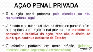 AÇÃO PENAL PRIVADA
 É a ação penal proposta pelo ofendido ou seu
representante legal;
 O Estado é o titular exclusivo do direito de punir. Porém,
nas hipóteses de ação penal privada, ele transfere ao
particular a iniciativa da ação, mas não o direito de
punir, que continua exclusivo do Estado;
 O ofendido, portanto, em nome próprio, defende
interesse alheio (legitimação extraordinária).
 
