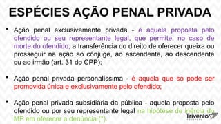 ESPÉCIES AÇÃO PENAL PRIVADA
 Ação penal exclusivamente privada - é aquela proposta pelo
ofendido ou seu representante legal, que permite, no caso de
morte do ofendido, a transferência do direito de oferecer queixa ou
prosseguir na ação ao cônjuge, ao ascendente, ao descendente
ou ao irmão (art. 31 do CPP);
 Ação penal privada personalíssima - é aquela que só pode ser
promovida única e exclusivamente pelo ofendido;
 Ação penal privada subsidiária da pública - aquela proposta pelo
ofendido ou por seu representante legal na hipótese de inércia do
MP em oferecer a denúncia (*).
 
