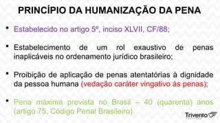 PRINCÍPIO DA HUMANIZAÇÃO DA PENA
 Estabelecido no artigo 5º, inciso XLVII, CF/88;
 Estabelecimento de um rol exaustivo de penas
inaplicáveis no ordenamento jurídico brasileiro;
 Proibição de aplicação de penas atentatórias à dignidade
da pessoa humana (vedação caráter vingativo às penas);
 Pena máxima prevista no Brasil – 40 (quarenta) anos
(artigo 75, Código Penal Brasileiro).
 