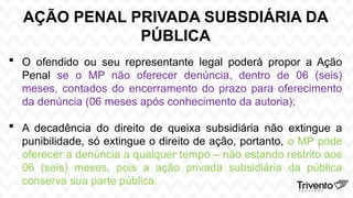 AÇÃO PENAL PRIVADA SUBSDIÁRIA DA
PÚBLICA
 O ofendido ou seu representante legal poderá propor a Ação
Penal se o MP não oferecer denúncia, dentro de 06 (seis)
meses, contados do encerramento do prazo para oferecimento
da denúncia (06 meses após conhecimento da autoria);
 A decadência do direito de queixa subsidiária não extingue a
punibilidade, só extingue o direito de ação, portanto, o MP pode
oferecer a denúncia a qualquer tempo – não estando restrito aos
06 (seis) meses, pois a ação privada subsidiária da pública
conserva sua parte pública.
 