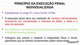 PRINCÍPIO DA EXECUÇÃO PENAL
INDIVIDUALIZADA
 Estabelecido no artigo 5º, inciso XLVIII, CF/88;
 A execução penal deve ser realizada de maneira individualizada,
levando-se em consideração a natureza do delito, a idade e o
sexo do apenado;
 As mulheres e os maiores de sessenta anos devem ser recolhidos
a estabelecimentos próprios;
 Assegura aos presos o respeito à integridade física e moral,
garantindo que os direitos fundamentais sejam observados.
 