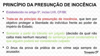 PRINCÍPIO DA PRESUNÇÃO DE INOCÊNCIA
 Estabelecido no artigo 5º, inciso LVII, CF/88;
 Trata-se do princípio da presunção de inocência, que tem por
objetivo proteger a liberdade do indivíduo frente ao poder de
império do Estado;
 Somente a partir do trânsito em julgado (decisão da qual não
caiba mais nenhum recurso) de sentença penal condenatória é
que alguém poderá ser considerado culpado;
 O ônus da prova da prática de um crime seja sempre do
acusador.
 