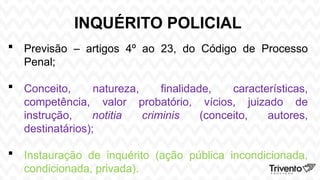 INQUÉRITO POLICIAL
 Previsão – artigos 4º ao 23, do Código de Processo
Penal;
 Conceito, natureza, finalidade, características,
competência, valor probatório, vícios, juizado de
instrução, notitia criminis (conceito, autores,
destinatários);
 Instauração de inquérito (ação pública incondicionada,
condicionada, privada).
 