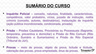 SUMÁRIO DO CURSO
 Inquérito Policial – conceito, natureza, finalidade, características,
competência, valor probatório, vícios, juizado de instrução, notitia
criminis (conceito, autores, destinatários), instauração de inquérito
(ação pública incondicionada, condicionada, privada);
 Prisão – Prisões Cautelares, Provisórias ou Processuais (flagrante,
temporária, preventiva e domiciliar) e Prisão do Rito Comum (Rito
Ordinário, Sumário e Sumaríssimo) e Prisão do Rito Especial
(Tribunal do Júri);
 Provas – meio de provas, objeto de prova, licitude e ilicitude,
valoração das provas, prova emprestada, ônus da provas.
 