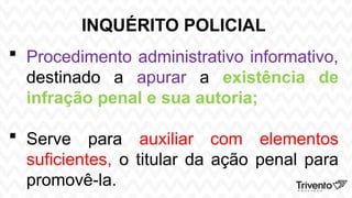 INQUÉRITO POLICIAL
 Procedimento administrativo informativo,
destinado a apurar a existência de
infração penal e sua autoria;
 Serve para auxiliar com elementos
suficientes, o titular da ação penal para
promovê-la.
 