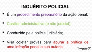 INQUÉRITO POLICIAL
 É um procedimento preparatório da ação penal;
 Caráter administrativo (e não judicial);
 Conduzido pela polícia judiciária;
 Visa coletar provas para apurar a prática de
uma infração penal e sua autoria.
 