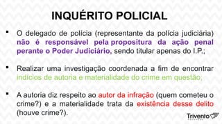 INQUÉRITO POLICIAL
 O delegado de polícia (representante da polícia judiciária)
não é responsável pela propositura da ação penal
perante o Poder Judiciário, sendo titular apenas do I.P.;
 Realizar uma investigação coordenada a fim de encontrar
indícios de autoria e materialidade do crime em questão;
 A autoria diz respeito ao autor da infração (quem cometeu o
crime?) e a materialidade trata da existência desse delito
(houve crime?).
 