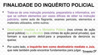 FINALIDADE DO INQUÉRITO POLICIAL
 Trata-se de uma instrução provisória, preparatória e informativa, em
que se colhem elementos por vezes difíceis de obter na instrução
judiciária, como auto de flagrante, exames periciais, elementos e
materiais utilizados, entre outros;
 Destinatário imediato é o Ministério Público (nos crimes de ação
penal pública) ou o ofendido (nos crimes de ação penal privada), que
formam a sua opinio delicti para a propositura da denúncia ou
queixa;
 Por outro lado, o inquérito tem como destinatário mediato o Juiz,
que nele também pode encontrar fundamentos para julgar.
 