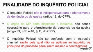 FINALIDADE DO INQUÉRITO POLICIAL
 O Inquérito Policial não é indispensável para o oferecimento
da denúncia ou da queixa (artigo 12, do CPP);
 O órgão do MP pode dispensar o inquérito, não sendo
necessário para o oferecimento da denúncia ou da queixa
(artigo 39, § 5º e 46, § 1º, do CPP);
 O Inquérito Policial não se confunde com a instrução
criminal, razão pela qual não se aplicam ao inquérito os
princípios do processo penal (nem mesmo o contraditório).
 