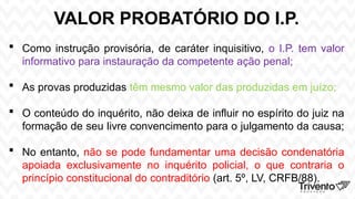 VALOR PROBATÓRIO DO I.P.
 Como instrução provisória, de caráter inquisitivo, o I.P. tem valor
informativo para instauração da competente ação penal;
 As provas produzidas têm mesmo valor das produzidas em juízo;
 O conteúdo do inquérito, não deixa de influir no espírito do juiz na
formação de seu livre convencimento para o julgamento da causa;
 No entanto, não se pode fundamentar uma decisão condenatória
apoiada exclusivamente no inquérito policial, o que contraria o
princípio constitucional do contraditório (art. 5º, LV, CRFB/88).
 