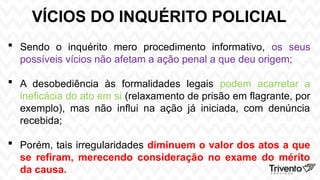 VÍCIOS DO INQUÉRITO POLICIAL
 Sendo o inquérito mero procedimento informativo, os seus
possíveis vícios não afetam a ação penal a que deu origem;
 A desobediência às formalidades legais podem acarretar a
ineficácia do ato em si (relaxamento de prisão em flagrante, por
exemplo), mas não influi na ação já iniciada, com denúncia
recebida;
 Porém, tais irregularidades diminuem o valor dos atos a que
se refiram, merecendo consideração no exame do mérito
da causa.
 