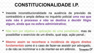 CONSTITUCIONALIDADE I.P.
 Inexiste inconstitucionalidade na ausência de previsão de
contraditório e ampla defesa no inquérito policial uma vez que
este não é processo e não se destina a decidir litígio
algum, ainda que na esfera administrativa;
 Não tem por objetivo a aplicação de uma penalidade, mas de
possibilitar o exercício de um direito, qual seja, ação penal.;
 Mesmo assim se reconhece a incidência de alguns direitos
fundamentais como é o caso de fazer-se assistir por advogado,
o de não se incriminar e o de manter-se em silêncio.
 