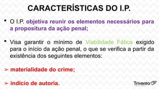 CARACTERÍSTICAS DO I.P.
 O I.P. objetiva reunir os elementos necessários para
a propositura da ação penal;
 Visa garantir o mínimo de Viabilidade Fática exigido
para o início da ação penal, o que se verifica a partir da
existência dos seguintes elementos:
➢ materialidade do crime;
➢ indício de autoria.
 