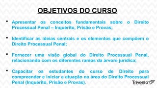OBJETIVOS DO CURSO
 Apresentar os conceitos fundamentais sobre o Direito
Processual Penal – Inquérito, Prisão e Provas;
 Identificar as ideias centrais e os elementos que compõem o
Direito Processual Penal;
 Fornecer uma visão global do Direito Processual Penal,
relacionando com os diferentes ramos da árvore jurídica;
 Capacitar os estudantes do curso de Direito para
compreender e iniciar a atuação na área do Direito Processual
Penal (Inquérito, Prisão e Provas).
 