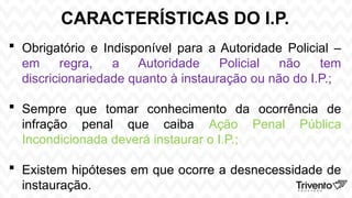 CARACTERÍSTICAS DO I.P.
 Obrigatório e Indisponível para a Autoridade Policial –
em regra, a Autoridade Policial não tem
discricionariedade quanto à instauração ou não do I.P.;
 Sempre que tomar conhecimento da ocorrência de
infração penal que caiba Ação Penal Pública
Incondicionada deverá instaurar o I.P.;
 Existem hipóteses em que ocorre a desnecessidade de
instauração.
 